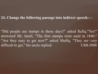 24. Change the following passage into indirect speech:—
“Did people use stamps in those days?” asked Rafiq.“Yes!”
answered Mr. Jamil, “The first stamps were used in 1840.”
“Are they easy to get now?” asked Shafiq. “They are very
difficult to get,” his uncle replied. ChB-2008
 
