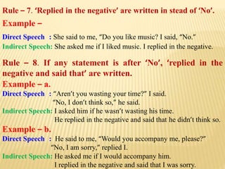 Rule – 7. ‘Replied in the negative’ are written in stead of ‘No’.
Example –
Direct Speech : She said to me, “Do you like music? I said, “No.”
Indirect Speech: She asked me if I liked music. I replied in the negative.
Rule – 8. If any statement is after ‘No’, ‘replied in the
negative and said that’ are written.
Example – a.
Direct Speech : “Aren’t you wasting your time?” I said.
“No, I don’t think so,” he said.
Indirect Speech: I asked him if he wasn’t wasting his time.
He replied in the negative and said that he didn’t think so.
Example – b.
Direct Speech : He said to me, “Would you accompany me, please?”
“No, I am sorry,” replied I.
Indirect Speech: He asked me if I would accompany him.
I replied in the negative and said that I was sorry.
 