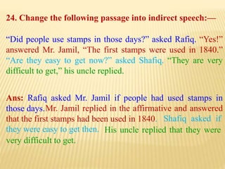 24. Change the following passage into indirect speech:—
“Did people use stamps in those days?” asked Rafiq. “Yes!”
answered Mr. Jamil, “The first stamps were used in 1840.”
“Are they easy to get now?” asked Shafiq. “They are very
difficult to get,” his uncle replied.
Ans: Rafiq asked Mr. Jamil if people had used stamps in
those days.
His uncle replied that they were
very difficult to get.
Shafiq asked if
they were easy to get then.
Mr. Jamil replied in the affirmative and answered
that the first stamps had been used in 1840.
 