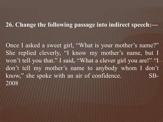 26. Change the following passage into indirect speech:—
Once I asked a sweet girl, “What is your mother’s name?”
She replied cleverly, “I know my mother’s name, but I
won’t tell you that.” I said, “What a clever girl you are!” “I
don’t tell my mother’s name to anybody whom I don’t
know,” she spoke with an air of confidence. SB-
2008
 