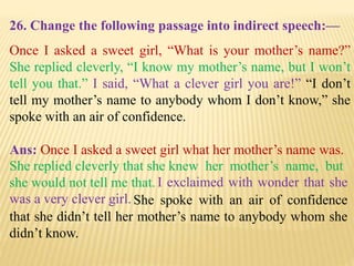 26. Change the following passage into indirect speech:—
Once I asked a sweet girl, “What is your mother’s name?”
She replied cleverly, “I know my mother’s name, but I won’t
tell you that.” I said, “What a clever girl you are!” “I don’t
tell my mother’s name to anybody whom I don’t know,” she
spoke with an air of confidence.
Ans: Once I asked a sweet girl what her mother’s name was.
She spoke with an air of confidence
that she didn’t tell her mother’s name to anybody whom she
didn’t know.
I exclaimed with wonder that she
was a very clever girl.
She replied cleverly that she knew her mother’s name, but
she would not tell me that.
 