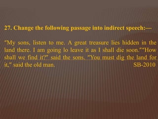 27. Change the following passage into indirect speech:—
“My sons, listen to me. A great treasure lies hidden in the
land there. I am going lo leave it as I shall die soon.”“How
shall we find it?” said the sons. “You must dig the land for
it,” said the old man. SB-2010
 