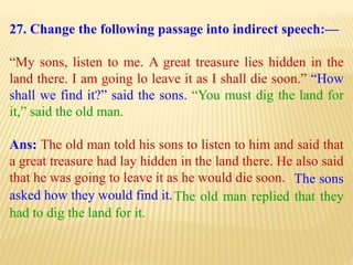27. Change the following passage into indirect speech:—
“My sons, listen to me. A great treasure lies hidden in the
land there. I am going lo leave it as I shall die soon.” “How
shall we find it?” said the sons. “You must dig the land for
it,” said the old man.
Ans: The old man told his sons to listen to him and said that
a great treasure had lay hidden in the land there. He also said
that he was going to leave it as he would die soon.
The old man replied that they
had to dig the land for it.
The sons
asked how they would find it.
 