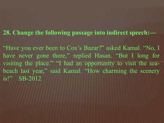 28. Change the following passage into indirect speech:—
“Have you ever been to Cox’s Bazar?” asked Kamal. “No, I
have never gone there,” replied Hasan. “But I long for
visiting the place.” “I had an opportunity to visit the sea-
beach last year,” said Kamal. “How charming the scenery
is!” SB-2012
 