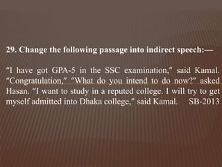 29. Change the following passage into indirect speech:—
“I have got GPA-5 in the SSC examination,” said Kamal.
“Congratulation,” “What do you intend to do now?” asked
Hasan. “I want to study in a reputed college. I will try to get
myself admitted into Dhaka college,” said Kamal. SB-2013
 
