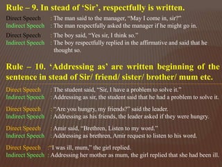 Rule – 9. In stead of ‘Sir’, respectfully is written.
Direct Speech : The man said to the manager, “May I come in, sir?”
Indirect Speech : The man respectfully asked the manager if he might go in.
Direct Speech : The boy said, “Yes sir, I think so.”
Indirect Speech : The boy respectfully replied in the affirmative and said that he
thought so.
Rule – 10. ‘Addressing as’ are written beginning of the
sentence in stead of Sir/ friend/ sister/ brother/ mum etc.
Direct Speech : The student said, “Sir, I have a problem to solve it.”
Indirect Speech : Addressing as sir, the student said that he had a problem to solve it.
Direct Speech : “Are you hungry, my friends?” said the leader.
Indirect Speech : Addressing as his friends, the leader asked if they were hungry.
Direct Speech : Amir said, “Brethren, Listen to my word.”
Indirect Speech : Addressing as brethren, Amir request to listen to his word.
Direct Speech :“I was ill, mum,” the girl replied.
Indirect Speech : Addressing her mother as mum, the girl replied that she had been ill.
 