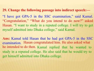 29. Change the following passage into indirect speech:—
“I have got GPA-5 in the SSC examination,” said Kamal.
“Congratulation,” “What do you intend to do now?” asked
Hasan. “I want to study in a reputed college. I will try to get
myself admitted into Dhaka college,” said Kamal.
Ans: Kamal told Hasan that he had got GPA-5 in the SSC
examination.
Kamal replied that he wanted to
study in a reputed college. He also said that he would try to
get himself admitted into Dhaka college.
Hasan congratulated him. He also asked what
he intended to do then.
 