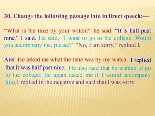 30. Change the following passage into indirect speech:—
“What is the time by your watch?” he said. “It is half past
nine,” I said. He said, “I want to go to the college. Would
you accompany me, please?” “No, I am sorry,” replied I.
Ans: He asked me what the time was by my watch.
I replied in the negative and said that I was sorry.
He also said that he wanted to go
to the college. He again asked me if I would accompany
him.
I replied
that it was half past nine.
 
