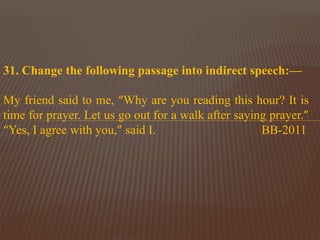 31. Change the following passage into indirect speech:—
My friend said to me, “Why are you reading this hour? It is
time for prayer. Let us go out for a walk after saying prayer.”
“Yes, I agree with you,” said I. BB-2011
 