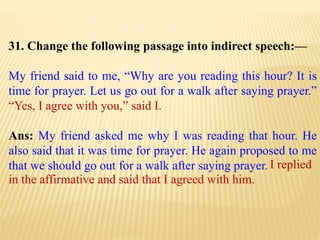 31. Change the following passage into indirect speech:—
My friend said to me, “Why are you reading this hour? It is
time for prayer. Let us go out for a walk after saying prayer.”
“Yes, I agree with you,” said I.
Ans: My friend asked me why I was reading that hour. He
also said that it was time for prayer. He again proposed to me
that we should go out for a walk after saying prayer. I replied
in the affirmative and said that I agreed with him.
 