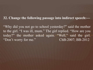 32. Change the following passage into indirect speech:—
“Why did you not go to school yesterday?” said the mother
to the girl. “I was ill, mum.” The girl replied. “How are you
today?” the mother asked again. “Well,” said the girl.
“Don’t worry for me.” ChB-2007; BB-2012
 