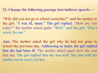 32. Change the following passage into indirect speech:—
“Why did you not go to school yesterday?” said the mother to
the girl. “I was ill, mum.” The girl replied. “How are you
today?” the mother asked again. “Well,” said the girl. “Don’t
worry for me.”
Ans: The mother asked the girl why he had not gone to
school the previous day. Addressing as mum, the girl replied
that she had been ill. The mother asked again how she was
that day. The girl replied that she was well. She also told her
mother not to worry for her.
 