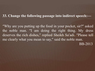 33. Change the following passage into indirect speech:—
“Why are you putting up the food in your pocket, sir?” asked
the noble man. “I am doing the right thing. My dress
deserves the rich dishes,” replied Sheikh Sa’adi. “Please tell
me clearly what you mean to say,” said the noble man.
BB-2013
 