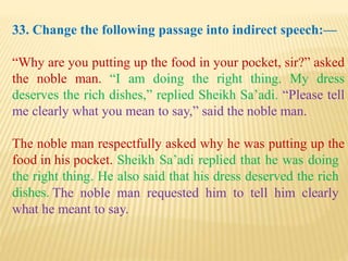 33. Change the following passage into indirect speech:—
“Why are you putting up the food in your pocket, sir?” asked
the noble man. “I am doing the right thing. My dress
deserves the rich dishes,” replied Sheikh Sa’adi. “Please tell
me clearly what you mean to say,” said the noble man.
The noble man respectfully asked why he was putting up the
food in his pocket.
The noble man requested him to tell him clearly
what he meant to say.
Sheikh Sa’adi replied that he was doing
the right thing. He also said that his dress deserved the rich
dishes.
 