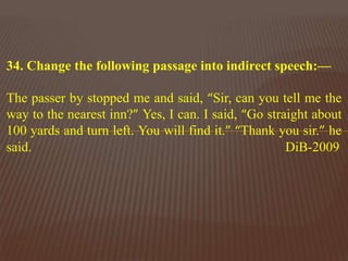 34. Change the following passage into indirect speech:—
The passer by stopped me and said, “Sir, can you tell me the
way to the nearest inn?” Yes, I can. I said, “Go straight about
100 yards and turn left. You will find it.” “Thank you sir.” he
said. DiB-2009
 