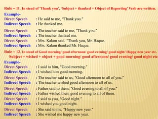 Rule – 11. In stead of ‘Thank you’, ‘Subject + thanked + Object of Reporting’Verb are written.
Example-
Direct Speech : He said to me, “Thank you.”
Indirect Speech : He thanked me.
Direct Speech : The teacher said to me, “Thank you.”
Indirect Speech : The teacher thanked me.
Direct Speech : Mrs. Kalam said, “Thank you, Mr. Haque.
Indirect Speech : Mrs. Kalam thanked Mr. Haque.
Rule – 12. In stead of Good morning/ good afternoon/ good evening/ good night/ Happy new year etc.
Subject + wished + object + good morning/ good afternoon/ good evening/ good night etc.
Example-
Direct Speech : I said to him, “Good morning.”
Indirect Speech : I wished him good morning.
Direct Speech : The teacher said to us, “Good afternoon to all of you.”
Indirect Speech : The teacher wished good afternoon to all of us.
Direct Speech : Father said to them, “Good evening to all of you.”
Indirect Speech : Father wished them good evening to all of them.
Direct Speech : I said to you, “Good night.”
Indirect Speech : I wished you good night.
Direct Speech : She said to me, “Happy new year.”
Indirect Speech : She wished me happy new year.
 