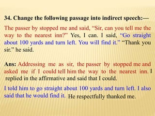34. Change the following passage into indirect speech:—
The passer by stopped me and said, “Sir, can you tell me the
way to the nearest inn?” Yes, I can. I said, “Go straight
about 100 yards and turn left. You will find it.” “Thank you
sir.” he said.
Ans: Addressing me as sir, the passer by stopped me and
asked me if I could tell him the way to the nearest inn.
He respectfully thanked me.
I told him to go straight about 100 yards and turn left. I also
said that he would find it.
I
replied in the affirmative and said that I could.
 