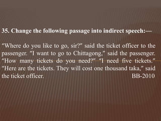 35. Change the following passage into indirect speech:—
“Where do you like to go, sir?” said the ticket officer to the
passenger. “I want to go to Chittagong,” said the passenger.
“How many tickets do you need?” “I need five tickets.”
“Here are the tickets. They will cost one thousand taka,” said
the ticket officer. BB-2010
 