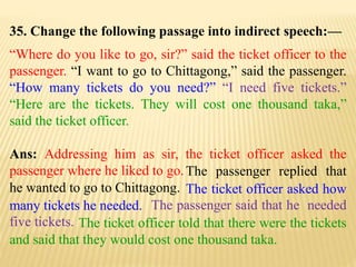 35. Change the following passage into indirect speech:—
“Where do you like to go, sir?” said the ticket officer to the
passenger. “I want to go to Chittagong,” said the passenger.
“How many tickets do you need?” “I need five tickets.”
“Here are the tickets. They will cost one thousand taka,”
said the ticket officer.
Ans: Addressing him as sir, the ticket officer asked the
passenger where he liked to go.
The ticket officer told that there were the tickets
and said that they would cost one thousand taka.
The passenger said that he needed
five tickets.
The ticket officer asked how
many tickets he needed.
The passenger replied that
he wanted to go to Chittagong.
 