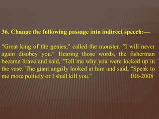 36. Change the following passage into indirect speech:—
“Great king of the genies,” called the monster. “I will never
again disobey you.” Hearing those words, the fisherman
became brave and said, “Tell me why you were locked up in
the vase. The giant angrily looked at him and said, “Speak to
me more politely or I shall kill you.” BB-2008
 