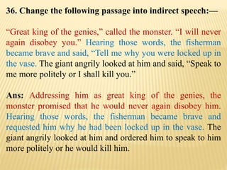 36. Change the following passage into indirect speech:—
“Great king of the genies,” called the monster. “I will never
again disobey you.” Hearing those words, the fisherman
became brave and said, “Tell me why you were locked up in
the vase. The giant angrily looked at him and said, “Speak to
me more politely or I shall kill you.”
Ans: Addressing him as great king of the genies, the
monster promised that he would never again disobey him.
Hearing those words, the fisherman became brave and
requested him why he had been locked up in the vase. The
giant angrily looked at him and ordered him to speak to him
more politely or he would kill him.
 