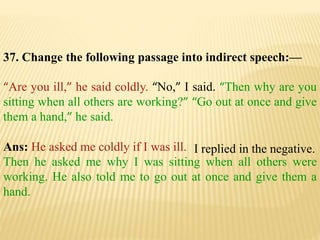 37. Change the following passage into indirect speech:—
“Are you ill,” he said coldly. “No,” I said. “Then why are you
sitting when all others are working?” “Go out at once and give
them a hand,” he said.
Ans: He asked me coldly if I was ill.
Then he asked me why I was sitting when all others were
working. He also told me to go out at once and give them a
hand.
I replied in the negative.
 