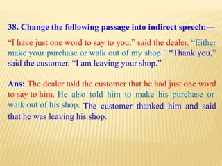 38. Change the following passage into indirect speech:—
“I have just one word to say to you,” said the dealer. “Either
make your purchase or walk out of my shop.” “Thank you,”
said the customer. “I am leaving your shop.”
Ans: The dealer told the customer that he had just one word
to say to him.
The customer thanked him and said
that he was leaving his shop.
He also told him to make his purchase or
walk out of his shop.
 