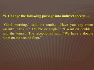 39. Change the following passage into indirect speech:—
“Good morning,” said the tourist. “Have you any room
vacant?” “Yes, sir. Double or single?” “I want on double,”
said the tourist. The receptionist said, “We have a double
room on the second floor.”
 