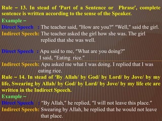 Rule – 13. In stead of ‘Part of a Sentence or Phrase’, complete
sentence is written according to the sense of the Speaker.
Example –
Direct Speech : The teacher said, “How are you?” “Well,” said the girl.
Indirect Speech: The teacher asked the girl how she was. The girl
replied that she was well.
Direct Speech : Apu said to me, “What are you doing?”
I said, “Eating rice.”
Indirect Speech: Apu asked me what I was doing. I replied that I was
eating rice.
Rule – 14. In stead of ‘By Allah/ by God/ by Lord/ by Jove/ by my
life, Swearing by Allah/ by God/ by Lord/ by Jove/ by my life etc are
written in the Indirect Speech.
Example –
Direct Speech : “By Allah,” he replied, “I will not leave this place.”
Indirect Speech: Swearing by Allah, he replied that he would not leave
that place.
 