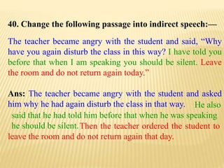 40. Change the following passage into indirect speech:—
The teacher became angry with the student and said, “Why
have you again disturb the class in this way? I have told you
before that when I am speaking you should be silent. Leave
the room and do not return again today.”
Ans: The teacher became angry with the student and asked
him why he had again disturb the class in that way.
Then the teacher ordered the student to
leave the room and do not return again that day.
He also
said that he had told him before that when he was speaking
he should be silent.
 