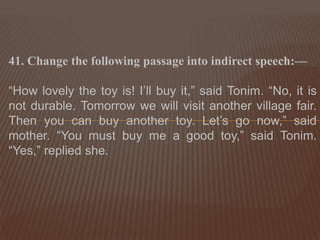 41. Change the following passage into indirect speech:—
“How lovely the toy is! I’ll buy it,” said Tonim. “No, it is
not durable. Tomorrow we will visit another village fair.
Then you can buy another toy. Let’s go now,” said
mother. “You must buy me a good toy,” said Tonim.
“Yes,” replied she.
 