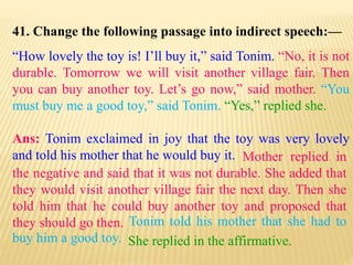 41. Change the following passage into indirect speech:—
“How lovely the toy is! I’ll buy it,” said Tonim. “No, it is not
durable. Tomorrow we will visit another village fair. Then
you can buy another toy. Let’s go now,” said mother. “You
must buy me a good toy,” said Tonim. “Yes,” replied she.
Ans: Tonim exclaimed in joy that the toy was very lovely
and told his mother that he would buy it.
She replied in the affirmative.
Tonim told his mother that she had to
buy him a good toy.
Mother replied in
the negative and said that it was not durable. She added that
they would visit another village fair the next day. Then she
told him that he could buy another toy and proposed that
they should go then.
 