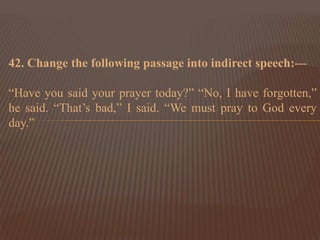 42. Change the following passage into indirect speech:—
“Have you said your prayer today?” “No, I have forgotten,”
he said. “That’s bad,” I said. “We must pray to God every
day.”
 