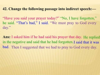 42. Change the following passage into indirect speech:—
“Have you said your prayer today?” “No, I have forgotten,”
he said. “That’s bad,” I said. “We must pray to God every
day.”
Ans: I asked him if he had said his prayer that day.
Then I suggested that we had to pray to God every day.
I said that it was
bad.
He replied
in the negative and said that he had forgotten.
 