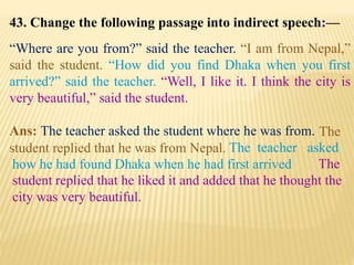 43. Change the following passage into indirect speech:—
“Where are you from?” said the teacher. “I am from Nepal,”
said the student. “How did you find Dhaka when you first
arrived?” said the teacher. “Well, I like it. I think the city is
very beautiful,” said the student.
Ans: The teacher asked the student where he was from.
The
student replied that he liked it and added that he thought the
city was very beautiful.
The teacher asked
how he had found Dhaka when he had first arrived
The
student replied that he was from Nepal.
 