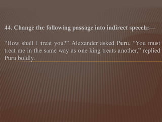 44. Change the following passage into indirect speech:—
“How shall I treat you?” Alexander asked Puru. “You must
treat me in the same way as one king treats another,” replied
Puru boldly.
 