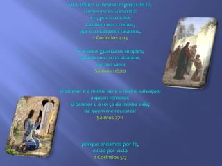 Ora, temos o mesmo espírito de fé, conforme está escrito: Cri, por isso falei; também nós cremos, por isso também falamos,2 Corintios 4:13O Senhor guarda os simples; quando me acho abatido, ele me salvaSalmos 116:10O Senhor é a minha luz e a minha salvação; a quem temerei? O Senhor é a força da minha vida; de quem me recearei?Salmos 27:1porque andamos por fé,e não por vista 2 Corintios 5:7