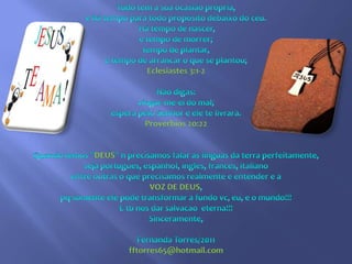 Tudo tem a sua ocasião própria, e há tempo para todo propósito debaixo do céu. Há tempo de nascer, e tempo de morrer; tempo de plantar, e tempo de arrancar o que se plantou;Eclesiastes 3:1-2Não digas: vingar-me-ei do mal; espera pelo Senhor e ele te livrará.Proverbios 20:22Quando temos "DEUS" n precisamos falar as linguas da terra perfeitamente,seja portugues, espanhol, ingles, frances, italianoentre outras o que precisamos realmente e entender e aVOZ DE DEUS, pq somente ele pode transformar a fundo vc, eu, e o mundo!!!E tb nos dar salvacao  eterna!!!Sinceramente,Fernanda Torres/2011fftorres65@hotmail.com