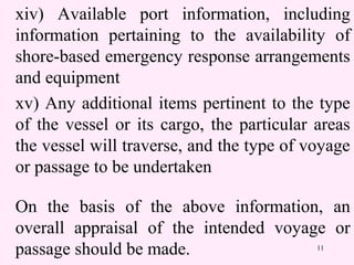 11
xiv) Available port information, including
information pertaining to the availability of
shore-based emergency response arrangements
and equipment
xv) Any additional items pertinent to the type
of the vessel or its cargo, the particular areas
the vessel will traverse, and the type of voyage
or passage to be undertaken
On the basis of the above information, an
overall appraisal of the intended voyage or
passage should be made.
 