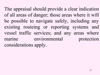 12
The appraisal should provide a clear indication
of all areas of danger; those areas where it will
be possible to navigate safely, including any
existing routeing or reporting systems and
vessel traffic services; and any areas where
marine environmental protection
considerations apply.
 