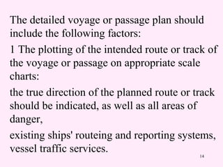14
The detailed voyage or passage plan should
include the following factors:
1 The plotting of the intended route or track of
the voyage or passage on appropriate scale
charts:
the true direction of the planned route or track
should be indicated, as well as all areas of
danger,
existing ships' routeing and reporting systems,
vessel traffic services.
 