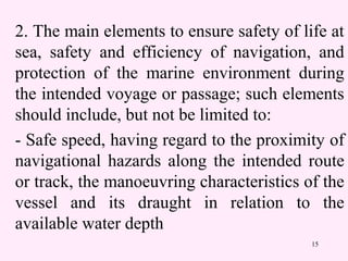 15
2. The main elements to ensure safety of life at
sea, safety and efficiency of navigation, and
protection of the marine environment during
the intended voyage or passage; such elements
should include, but not be limited to:
- Safe speed, having regard to the proximity of
navigational hazards along the intended route
or track, the manoeuvring characteristics of the
vessel and its draught in relation to the
available water depth
 