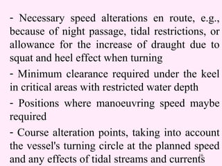 16
- Necessary speed alterations en route, e.g.,
because of night passage, tidal restrictions, or
allowance for the increase of draught due to
squat and heel effect when turning
- Minimum clearance required under the keel
in critical areas with restricted water depth
- Positions where manoeuvring speed maybe
required
- Course alteration points, taking into account
the vessel's turning circle at the planned speed
and any effects of tidal streams and currents
 