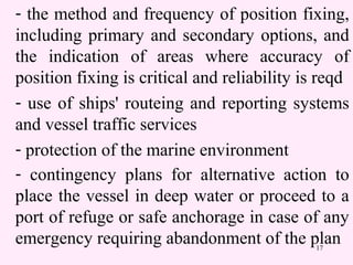 17
- the method and frequency of position fixing,
including primary and secondary options, and
the indication of areas where accuracy of
position fixing is critical and reliability is reqd
- use of ships' routeing and reporting systems
and vessel traffic services
- protection of the marine environment
- contingency plans for alternative action to
place the vessel in deep water or proceed to a
port of refuge or safe anchorage in case of any
emergency requiring abandonment of the plan
 