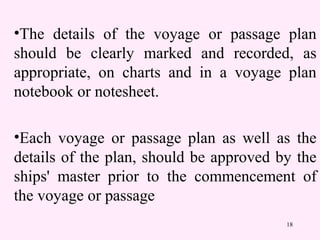 18
•The details of the voyage or passage plan
should be clearly marked and recorded, as
appropriate, on charts and in a voyage plan
notebook or notesheet.
•Each voyage or passage plan as well as the
details of the plan, should be approved by the
ships' master prior to the commencement of
the voyage or passage
 