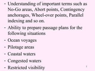 2
- Understanding of important terms such as
No-Go areas, Abort points, Contingency
anchorages, Wheel-over points, Parallel
indexing and so on.
- Ability to prepare passage plans for the
following situations
- Ocean voyages
- Pilotage areas
- Coastal waters
- Congested waters
- Restricted visibility
 