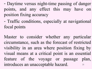 21
- Daytime versus night-time passing of danger
points, and any effect this may have on
position fixing accuracy
- Traffic conditions, especially at navigational
focal points
Master to consider whether any particular
circumstance, such as the forecast of restricted
visibility in an area where position fixing by
visual means at a critical point is an essential
feature of the voyage or passage plan,
introduces an unacceptable hazard.
 