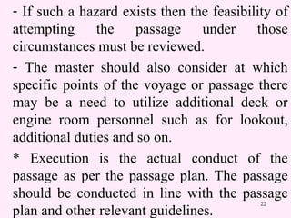 22
- If such a hazard exists then the feasibility of
attempting the passage under those
circumstances must be reviewed.
- The master should also consider at which
specific points of the voyage or passage there
may be a need to utilize additional deck or
engine room personnel such as for lookout,
additional duties and so on.
* Execution is the actual conduct of the
passage as per the passage plan. The passage
should be conducted in line with the passage
plan and other relevant guidelines.
 