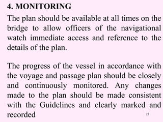23
4. MONITORING
The plan should be available at all times on the
bridge to allow officers of the navigational
watch immediate access and reference to the
details of the plan.
The progress of the vessel in accordance with
the voyage and passage plan should be closely
and continuously monitored. Any changes
made to the plan should be made consistent
with the Guidelines and clearly marked and
recorded
 