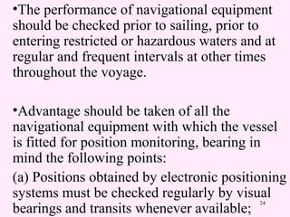 24
•The performance of navigational equipment
should be checked prior to sailing, prior to
entering restricted or hazardous waters and at
regular and frequent intervals at other times
throughout the voyage.
•Advantage should be taken of all the
navigational equipment with which the vessel
is fitted for position monitoring, bearing in
mind the following points:
(a) Positions obtained by electronic positioning
systems must be checked regularly by visual
bearings and transits whenever available;
 